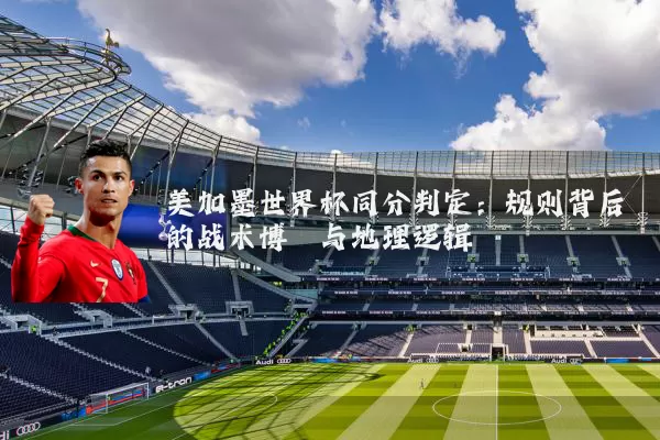 美加墨世界杯同分判定:规则背后的战术博弈与地理逻辑