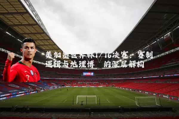 美加墨世界杯1/16决赛:赛制逻辑与地理博弈的深层解构