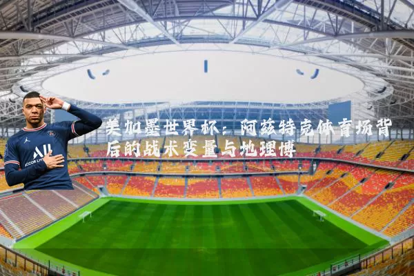 美加墨世界杯:阿兹特克体育场背后的战术变量与地理博弈